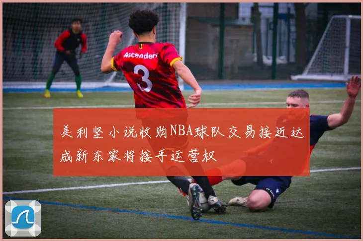 美利坚小说收购NBA球队交易接近达成新东家将接手运营权