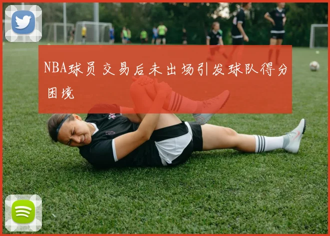 NBA球员交易后未出场引发球队得分困境