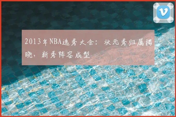 2013年NBA选秀大会：状元秀归属揭晓，新秀阵容成型