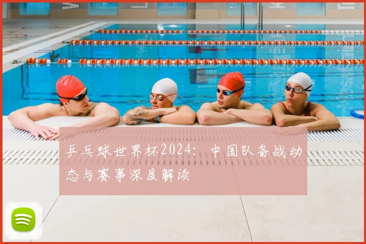 乒乓球世界杯2024:中国队备战动态与赛事深度解读