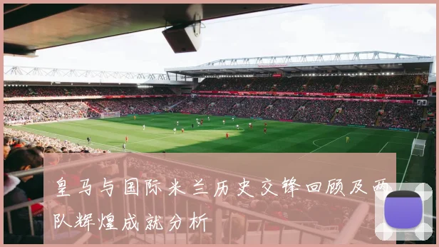 皇马与国际米兰历史交锋回顾及两队辉煌成就分析