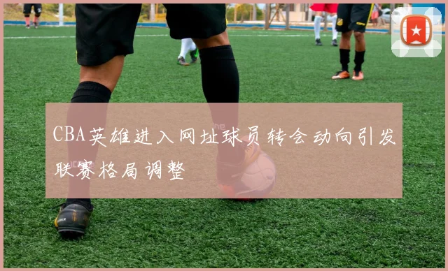 CBA英雄进入网址球员转会动向引发联赛格局调整