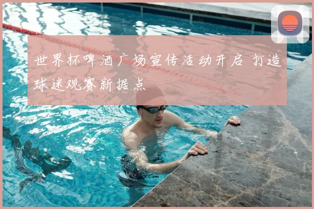 世界杯啤酒广场宣传活动开启 打造球迷观赛新据点