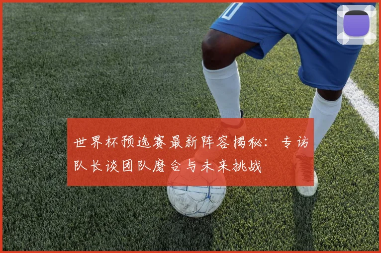 世界杯预选赛最新阵容揭秘：专访队长谈团队磨合与未来挑战