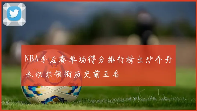 NBA季后赛单场得分排行榜出炉乔丹米切尔领衔历史前五名