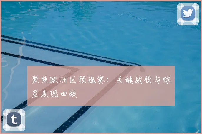 聚焦欧洲区预选赛：关键战役与球星表现回顾