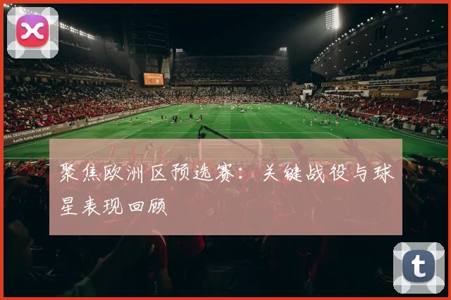 聚焦欧洲区预选赛：关键战役与球星表现回顾