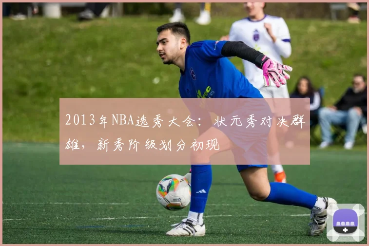 2013年NBA选秀大会：状元秀对决群雄，新秀阶级划分初现