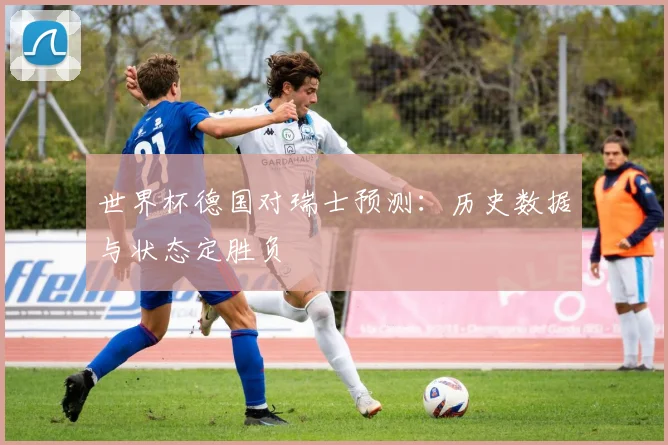 世界杯德国对瑞士预测：历史数据与状态定胜负