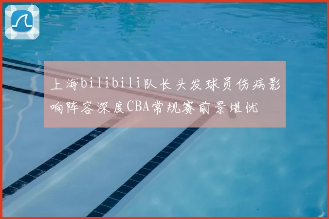 上海bilibili队长头发球员伤病影响阵容深度CBA常规赛前景堪忧