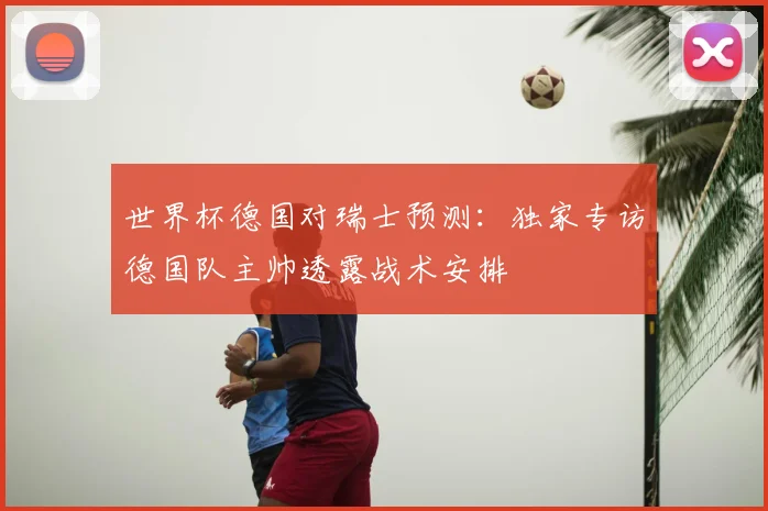 世界杯德国对瑞士预测：独家专访德国队主帅透露战术安排