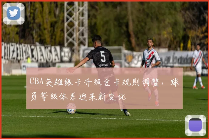 CBA英雄银卡升级金卡规则调整，球员等级体系迎来新变化