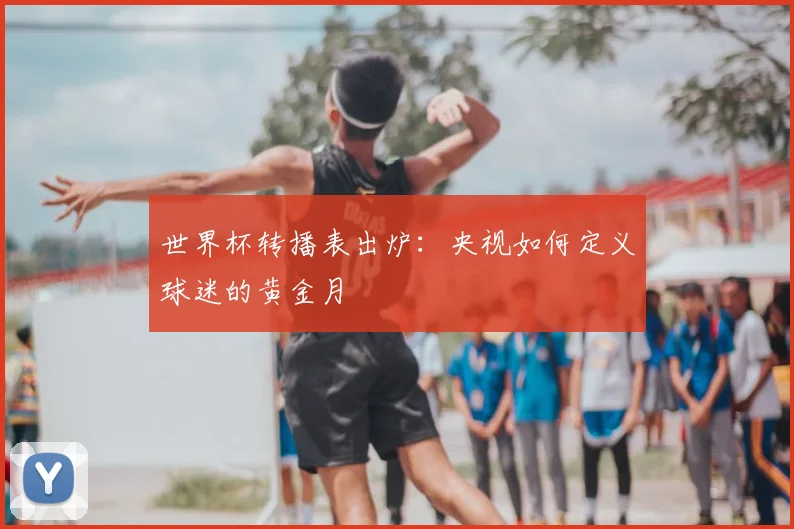世界杯转播表出炉：央视如何定义球迷的黄金月
