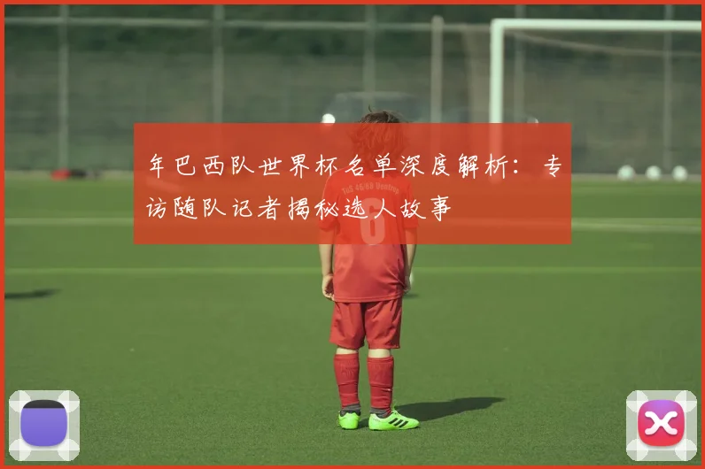 年巴西队世界杯名单深度解析：专访随队记者揭秘选人故事