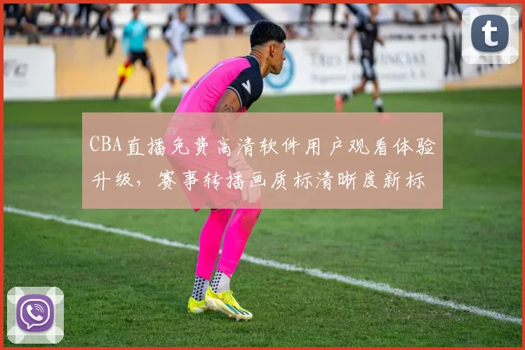 CBA直播免费高清软件用户观看体验升级，赛事转播画质标清晰度新标准