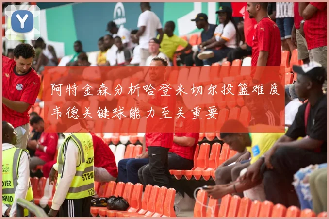 阿特金森分析哈登米切尔投篮难度韦德关键球能力至关重要