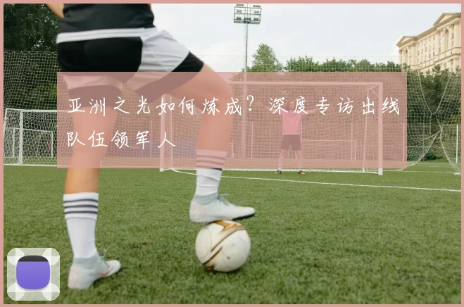 亚洲之光如何炼成？深度专访出线队伍领军人