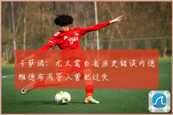 卡萨诺：尤文需自省历史错误内德维德布冯等人曾犯过失