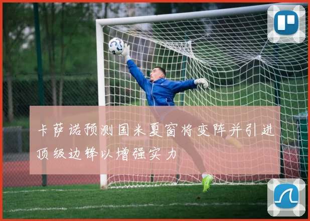 卡萨诺预测国米夏窗将变阵并引进顶级边锋以增强实力