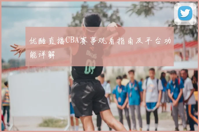 优酷直播CBA赛事观看指南及平台功能详解