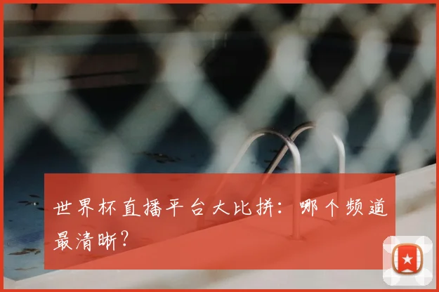 世界杯直播平台大比拼：哪个频道最清晰？
