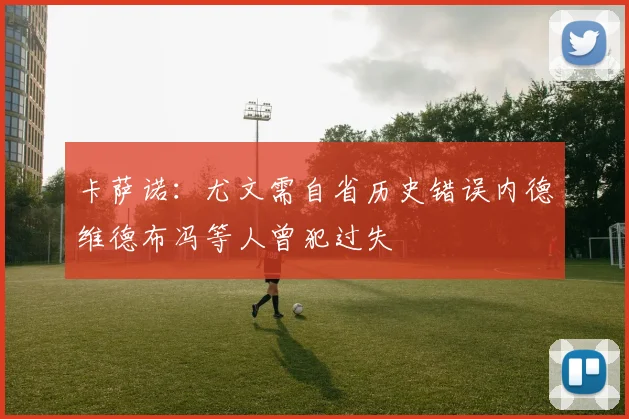 卡萨诺：尤文需自省历史错误内德维德布冯等人曾犯过失