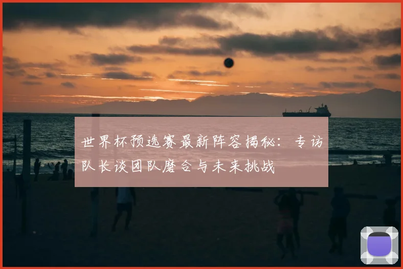 世界杯预选赛最新阵容揭秘：专访队长谈团队磨合与未来挑战
