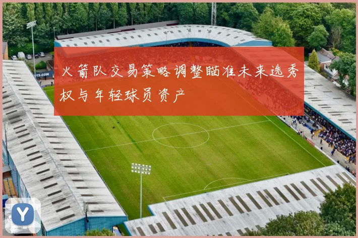 火箭队交易策略调整瞄准未来选秀权与年轻球员资产