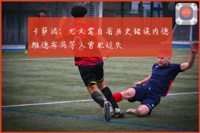 卡萨诺：尤文需自省历史错误内德维德布冯等人曾犯过失
