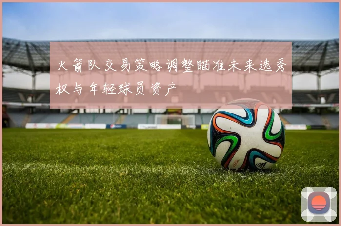 火箭队交易策略调整瞄准未来选秀权与年轻球员资产