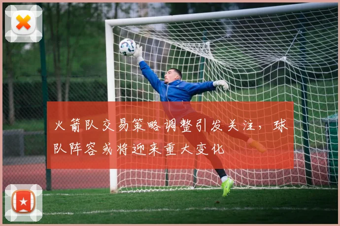 火箭队交易策略调整引发关注，球队阵容或将迎来重大变化