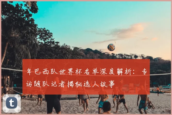 年巴西队世界杯名单深度解析：专访随队记者揭秘选人故事