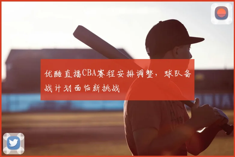 优酷直播CBA赛程安排调整，球队备战计划面临新挑战
