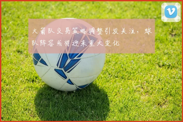火箭队交易策略调整引发关注，球队阵容或将迎来重大变化