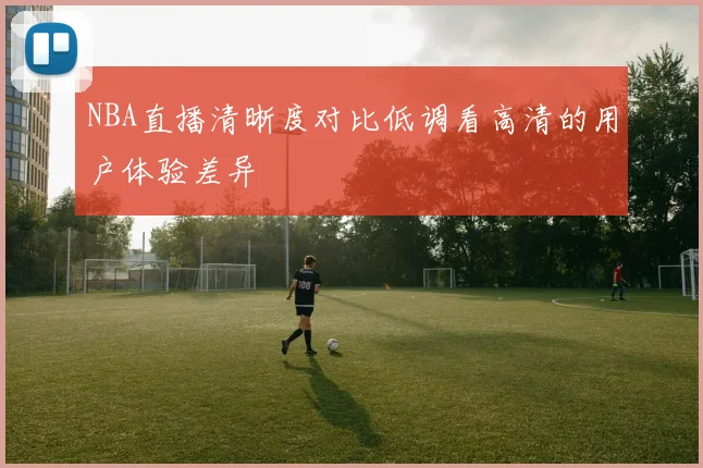 NBA直播清晰度对比低调看高清的用户体验差异