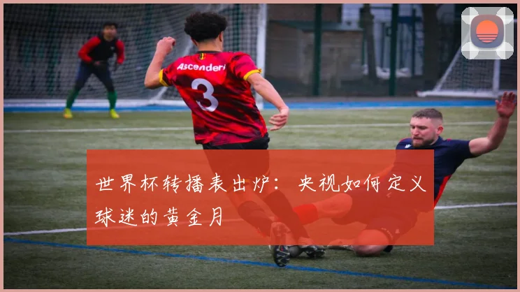 世界杯转播表出炉：央视如何定义球迷的黄金月