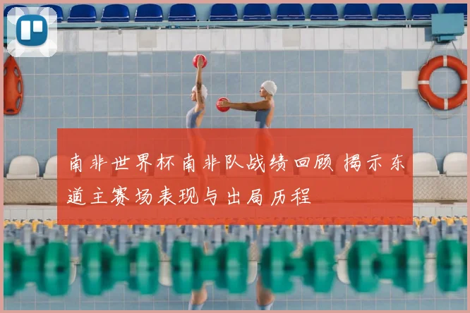 南非世界杯南非队战绩回顾 揭示东道主赛场表现与出局历程