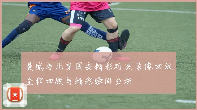 曼城与北京国安精彩对决录像回放全程回顾与精彩瞬间分析