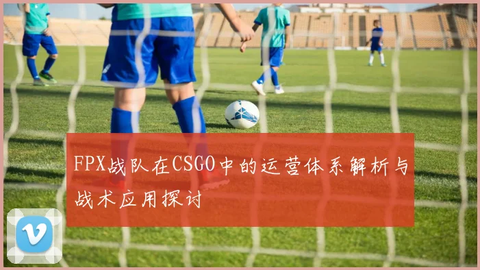FPX战队在CSGO中的运营体系解析与战术应用探讨