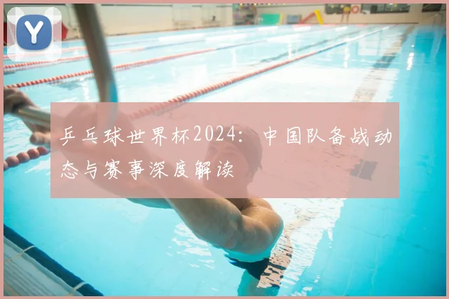 乒乓球世界杯2024：中国队备战动态与赛事深度解读