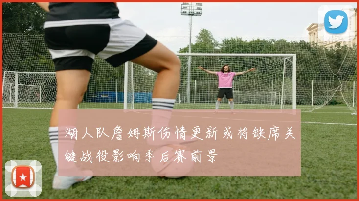湖人队詹姆斯伤情更新或将缺席关键战役影响季后赛前景