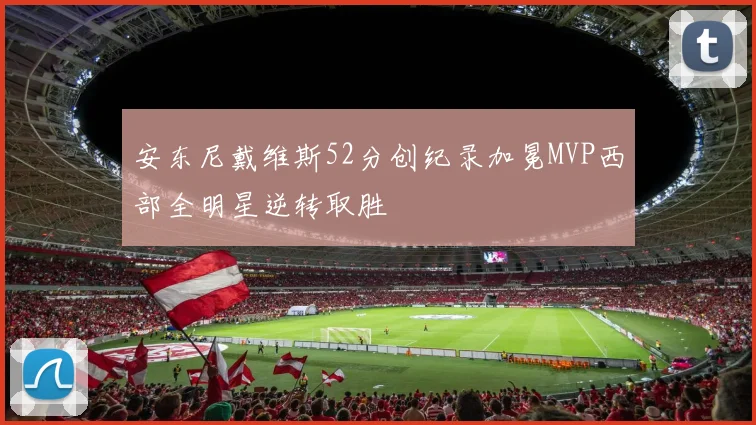 安东尼戴维斯52分创纪录加冕MVP西部全明星逆转取胜
