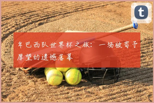 年巴西队世界杯之旅：一场被寄予厚望的遗憾落幕