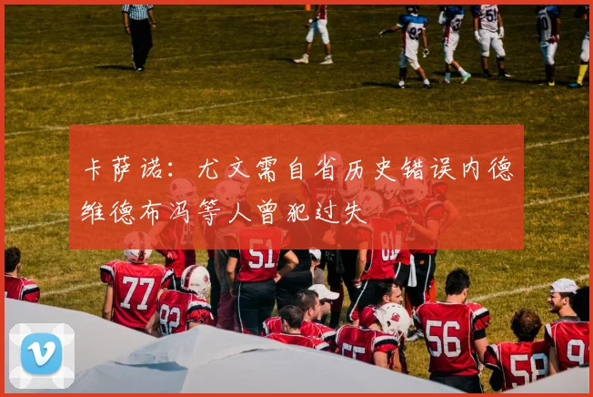 卡萨诺：尤文需自省历史错误内德维德布冯等人曾犯过失