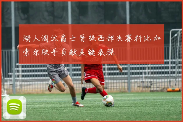 湖人淘汰爵士晋级西部决赛科比加索尔联手贡献关键表现