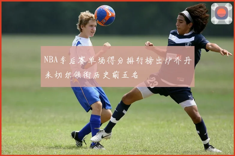 NBA季后赛单场得分排行榜出炉乔丹米切尔领衔历史前五名