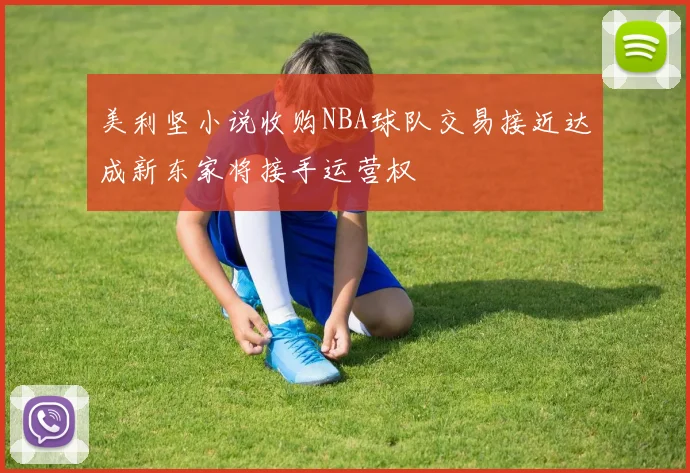 美利坚小说收购NBA球队交易接近达成新东家将接手运营权
